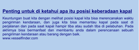 Penting untuk di ketahui apa itu posisi keberadaan kapal  Keuntungan buat kita dengan melihat posisi kapal kita bisa merencanakan waktu pengiriman kendaraan, dan juga kita bisa memantau kapal pada saat di perjalanan dan pada saat kapal hampir tiba atau sudah tiba di pelabuhan. Pada akhirnya bisa bermanfaat dan membantu anda dalam perencanaan sebuah pengiriman kendaraan atau barang dengan baik. www.vesselfinder.com