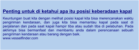 Penting untuk di ketahui apa itu posisi keberadaan kapal  Keuntungan buat kita dengan melihat posisi kapal kita bisa merencanakan waktu pengiriman kendaraan, dan juga kita bisa memantau kapal pada saat di perjalanan dan pada saat kapal hampir tiba atau sudah tiba di pelabuhan. Pada akhirnya bisa bermanfaat dan membantu anda dalam perencanaan sebuah pengiriman kendaraan atau barang dengan baik. www.vesselfinder.com