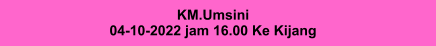 KM.Umsini 04-10-2022 jam 16.00 Ke Kijang