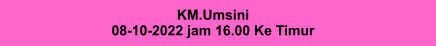KM.Umsini 08-10-2022 jam 16.00 Ke Timur